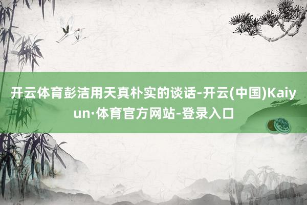 开云体育彭洁用天真朴实的谈话-开云(中国)Kaiyun·体育官方网站-登录入口