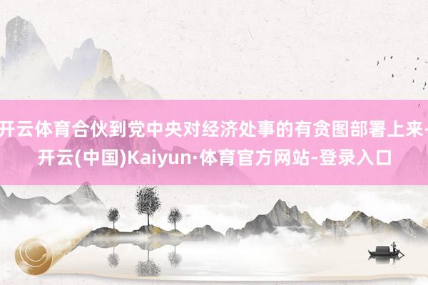 开云体育合伙到党中央对经济处事的有贪图部署上来-开云(中国)Kaiyun·体育官方网站-登录入口