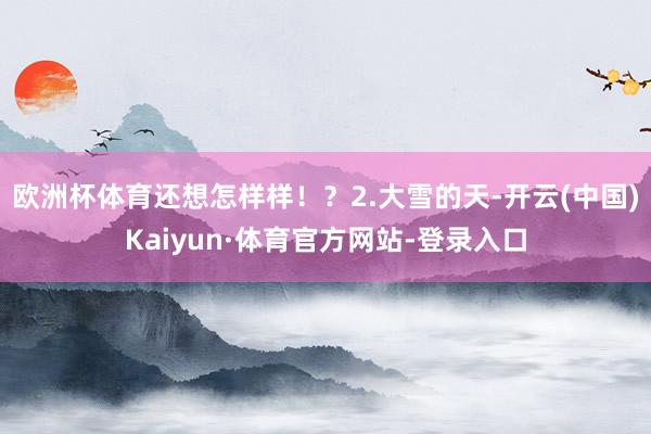 欧洲杯体育还想怎样样！？2.大雪的天-开云(中国)Kaiyun·体育官方网站-登录入口