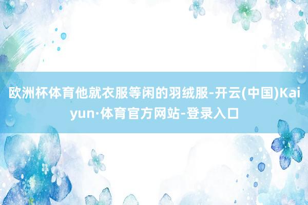 欧洲杯体育他就衣服等闲的羽绒服-开云(中国)Kaiyun·体育官方网站-登录入口
