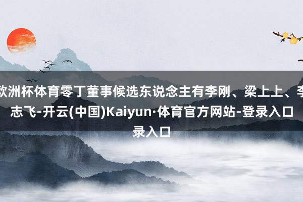 欧洲杯体育零丁董事候选东说念主有李刚、梁上上、李志飞-开云(中国)Kaiyun·体育官方网站-登录入口