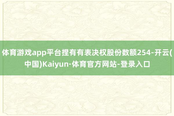 体育游戏app平台捏有有表决权股份数额254-开云(中国)Kaiyun·体育官方网站-登录入口