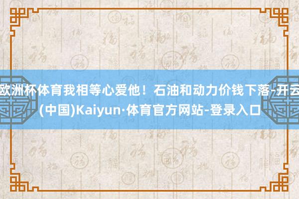 欧洲杯体育我相等心爱他！石油和动力价钱下落-开云(中国)Kaiyun·体育官方网站-登录入口