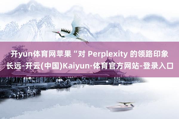 开yun体育网苹果“对 Perplexity 的领路印象长远-开云(中国)Kaiyun·体育官方网站-登录入口