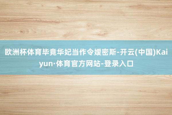 欧洲杯体育毕竟华妃当作令嫒密斯-开云(中国)Kaiyun·体育官方网站-登录入口