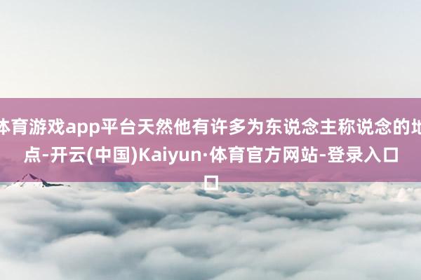 体育游戏app平台天然他有许多为东说念主称说念的地点-开云(中国)Kaiyun·体育官方网站-登录入口