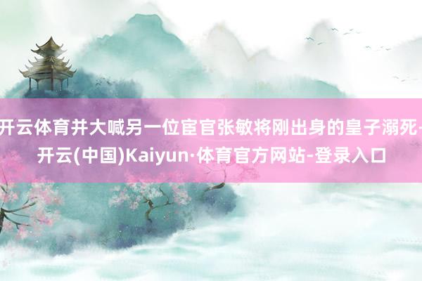 开云体育并大喊另一位宦官张敏将刚出身的皇子溺死-开云(中国)Kaiyun·体育官方网站-登录入口