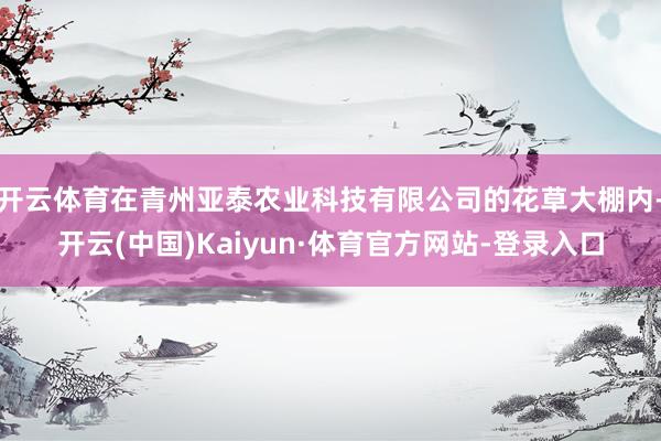 开云体育在青州亚泰农业科技有限公司的花草大棚内-开云(中国)Kaiyun·体育官方网站-登录入口