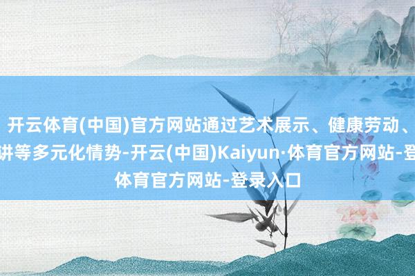 开云体育(中国)官方网站通过艺术展示、健康劳动、计谋宣讲等多元化情势-开云(中国)Kaiyun·体育官方网站-登录入口