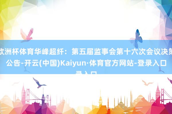 欧洲杯体育华峰超纤：第五届监事会第十六次会议决策公告-开云(中国)Kaiyun·体育官方网站-登录入口