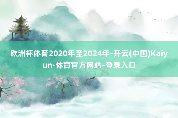 欧洲杯体育2020年至2024年-开云(中国)Kaiyun·体育官方网站-登录入口