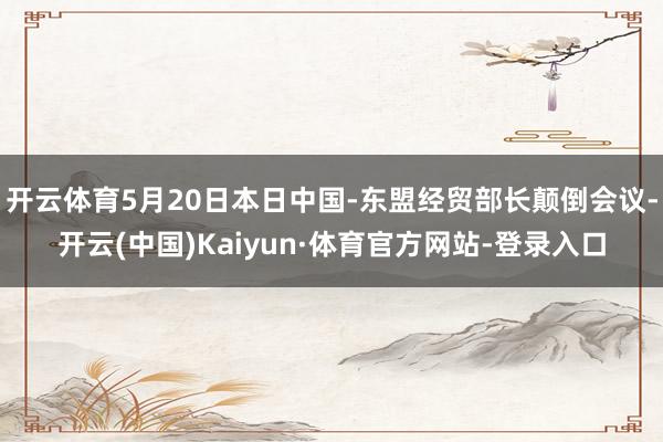 开云体育5月20日本日中国-东盟经贸部长颠倒会议-开云(中国)Kaiyun·体育官方网站-登录入口