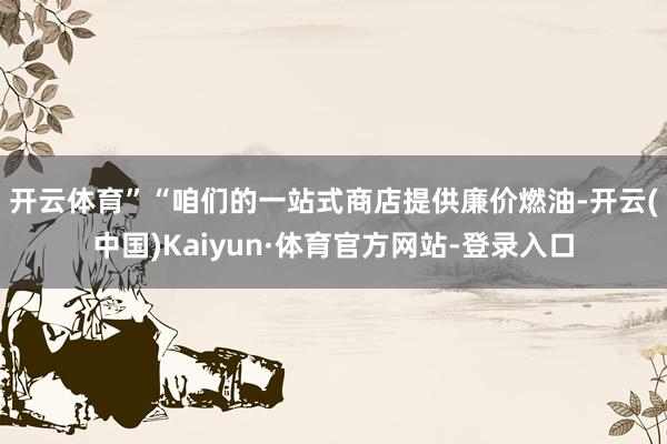 开云体育”　　“咱们的一站式商店提供廉价燃油-开云(中国)Kaiyun·体育官方网站-登录入口