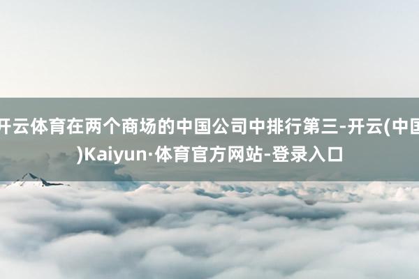 开云体育在两个商场的中国公司中排行第三-开云(中国)Kaiyun·体育官方网站-登录入口