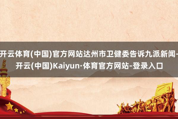 开云体育(中国)官方网站达州市卫健委告诉九派新闻-开云(中国)Kaiyun·体育官方网站-登录入口