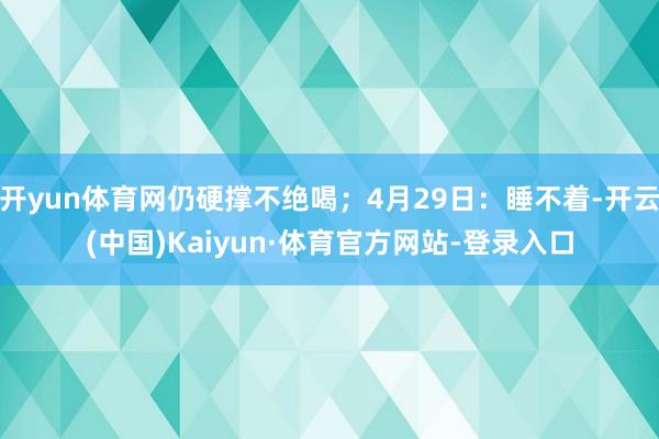开yun体育网仍硬撑不绝喝;4月29日:睡不着-开云(中国)Kaiyun·体育官方网站-登录入口