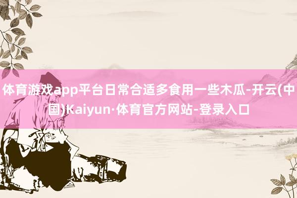 体育游戏app平台日常合适多食用一些木瓜-开云(中国)Kaiyun·体育官方网站-登录入口
