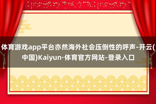 体育游戏app平台亦然海外社会压倒性的呼声-开云(中国)Kaiyun·体育官方网站-登录入口