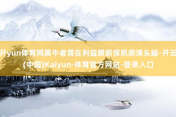 开yun体育网属牛者需在利益眼前保抓廓清头脑-开云(中国)Kaiyun·体育官方网站-登录入口