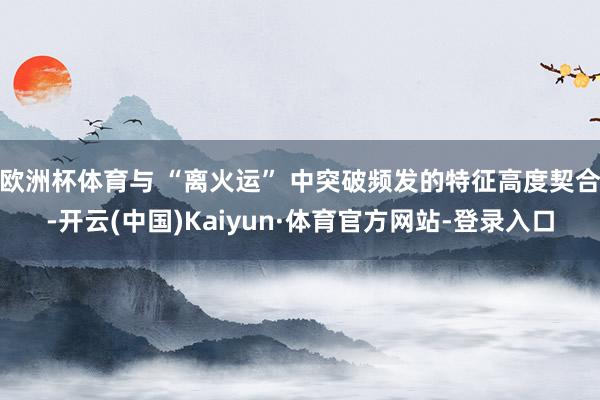 欧洲杯体育与 “离火运” 中突破频发的特征高度契合-开云(中国)Kaiyun·体育官方网站-登录入口