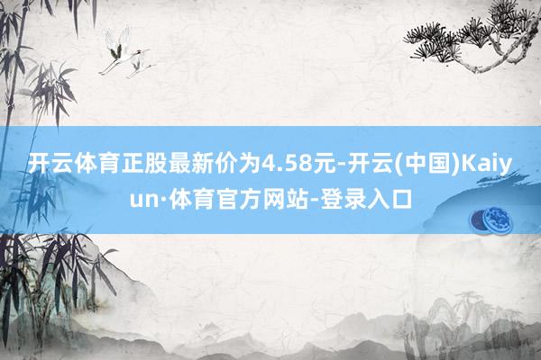 开云体育正股最新价为4.58元-开云(中国)Kaiyun·体育官方网站-登录入口