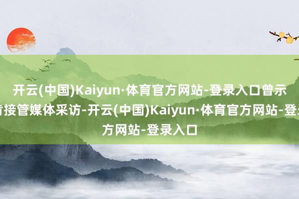 开云(中国)Kaiyun·体育官方网站-登录入口曾示意不肯接管媒体采访-开云(中国)Kaiyun·体育官方网站-登录入口