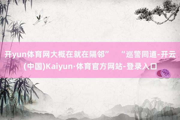 开yun体育网大概在就在隔邻”    “巡警同道-开云(中国)Kaiyun·体育官方网站-登录入口