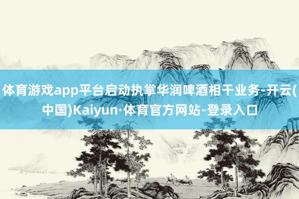 体育游戏app平台启动执掌华润啤酒相干业务-开云(中国)Kaiyun·体育官方网站-登录入口