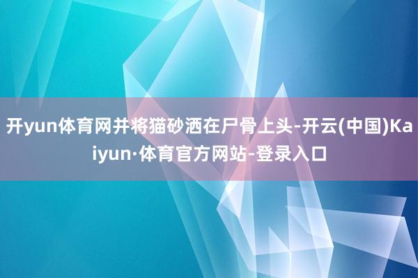 开yun体育网并将猫砂洒在尸骨上头-开云(中国)Kaiyun·体育官方网站-登录入口