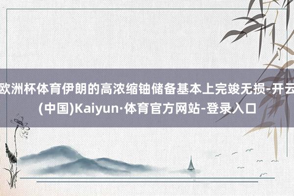 欧洲杯体育伊朗的高浓缩铀储备基本上完竣无损-开云(中国)Kaiyun·体育官方网站-登录入口