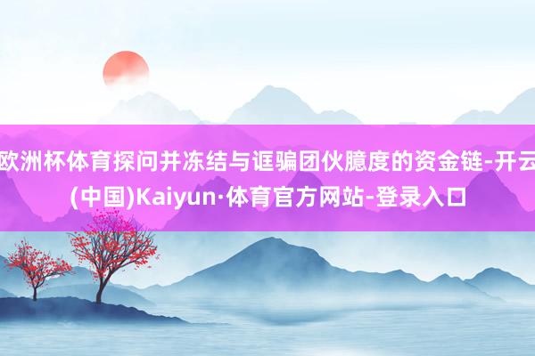 欧洲杯体育探问并冻结与诓骗团伙臆度的资金链-开云(中国)Kaiyun·体育官方网站-登录入口