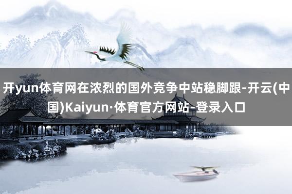 开yun体育网在浓烈的国外竞争中站稳脚跟-开云(中国)Kaiyun·体育官方网站-登录入口