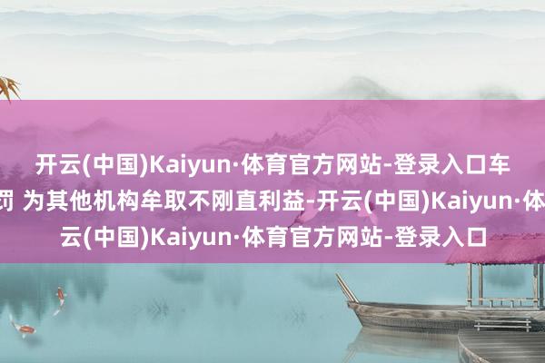 开云(中国)Kaiyun·体育官方网站-登录入口车车保障潍坊买卖部被罚 为其他机构牟取不刚直利益-开云(中国)Kaiyun·体育官方网站-登录入口