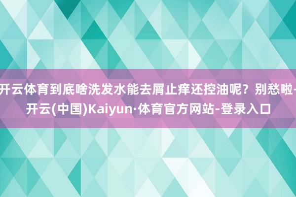 开云体育到底啥洗发水能去屑止痒还控油呢？别愁啦-开云(中国)Kaiyun·体育官方网站-登录入口