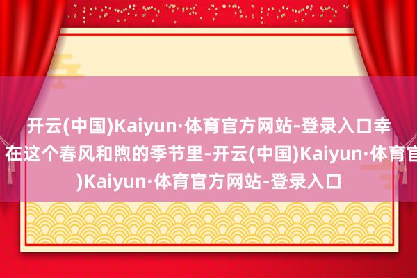 开云(中国)Kaiyun·体育官方网站-登录入口幸福爱情行将驾临!在这个春风和煦的季节里-开云(中国)Kaiyun·体育官方网站-登录入口