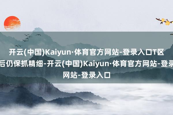 开云(中国)Kaiyun·体育官方网站-登录入口T区出油后仍保抓精细-开云(中国)Kaiyun·体育官方网站-登录入口