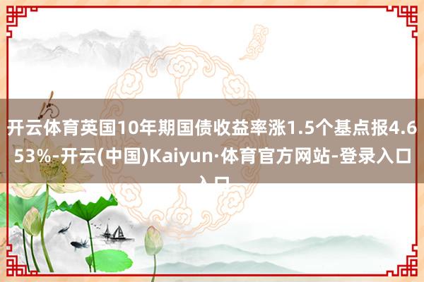 开云体育英国10年期国债收益率涨1.5个基点报4.653%-开云(中国)Kaiyun·体育官方网站-登录入口