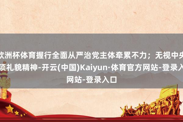 欧洲杯体育握行全面从严治党主体牵累不力；无视中央八项礼貌精神-开云(中国)Kaiyun·体育官方网站-登录入口