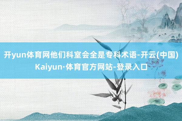 开yun体育网他们科室会全是专科术语-开云(中国)Kaiyun·体育官方网站-登录入口