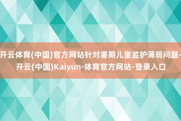 开云体育(中国)官方网站针对暑期儿童监护薄弱问题-开云(中国)Kaiyun·体育官方网站-登录入口