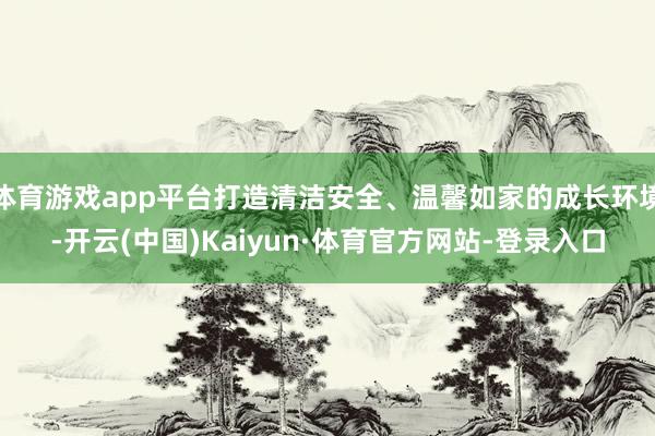 体育游戏app平台打造清洁安全、温馨如家的成长环境-开云(中国)Kaiyun·体育官方网站-登录入口