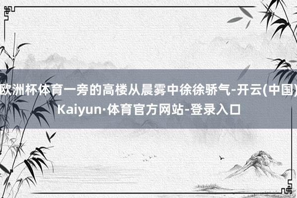 欧洲杯体育一旁的高楼从晨雾中徐徐骄气-开云(中国)Kaiyun·体育官方网站-登录入口