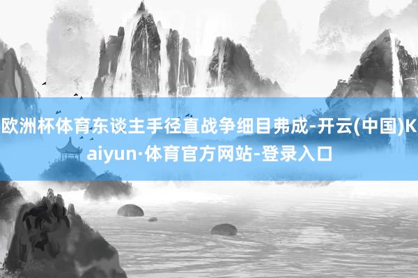 欧洲杯体育东谈主手径直战争细目弗成-开云(中国)Kaiyun·体育官方网站-登录入口