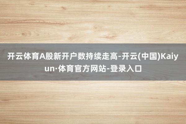 开云体育A股新开户数持续走高-开云(中国)Kaiyun·体育官方网站-登录入口