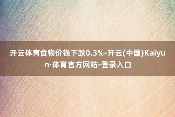 开云体育食物价钱下跌0.3%-开云(中国)Kaiyun·体育官方网站-登录入口