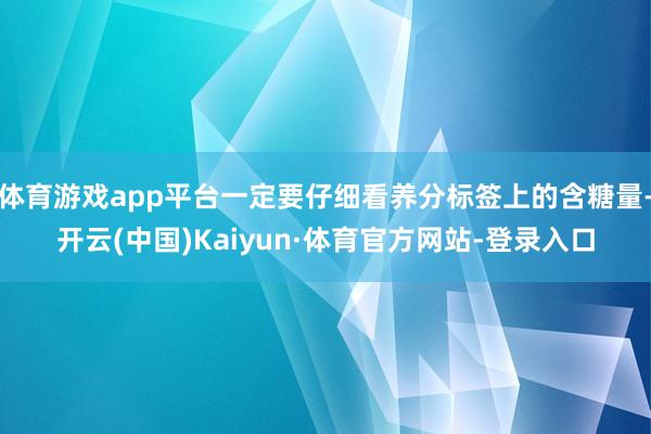 体育游戏app平台一定要仔细看养分标签上的含糖量-开云(中国)Kaiyun·体育官方网站-登录入口