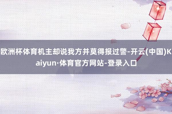欧洲杯体育机主却说我方并莫得报过警-开云(中国)Kaiyun·体育官方网站-登录入口