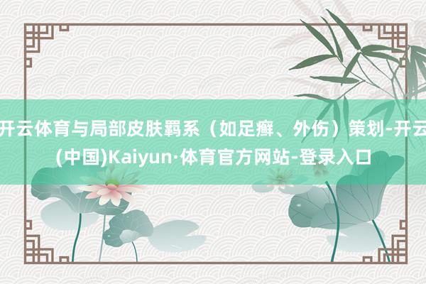 开云体育与局部皮肤羁系（如足癣、外伤）策划-开云(中国)Kaiyun·体育官方网站-登录入口