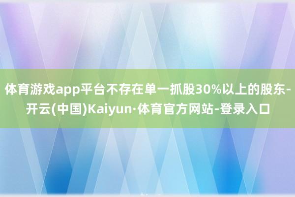 体育游戏app平台不存在单一抓股30%以上的股东-开云(中国)Kaiyun·体育官方网站-登录入口