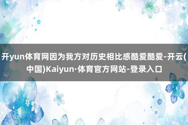 开yun体育网因为我方对历史相比感酷爱酷爱-开云(中国)Kaiyun·体育官方网站-登录入口